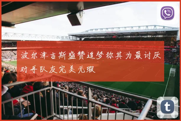 波尔津吉斯盛赞追梦称其为最讨厌对手队友完美无瑕