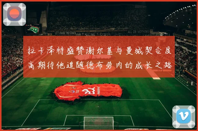 拉卡泽特盛赞谢尔基与曼城契合度高期待他追随德布劳内的成长之路