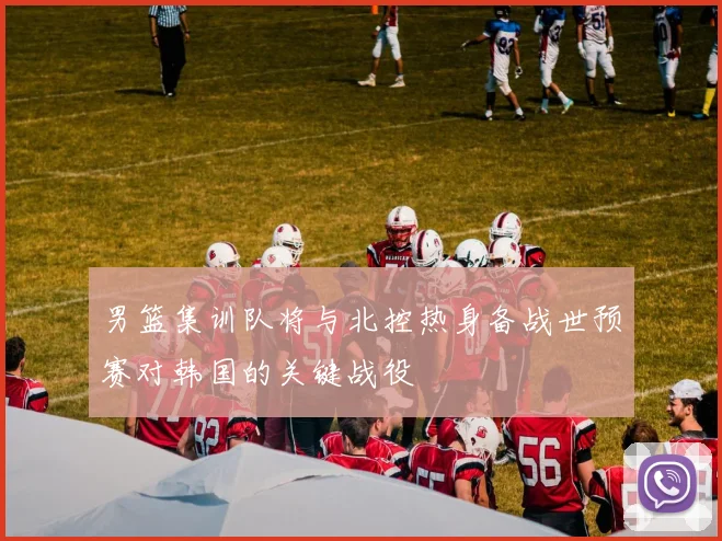 男篮集训队将与北控热身备战世预赛对韩国的关键战役