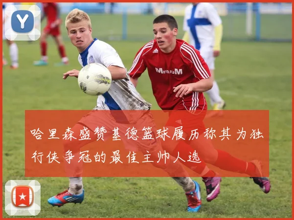 哈里森盛赞基德篮球履历称其为独行侠争冠的最佳主帅人选