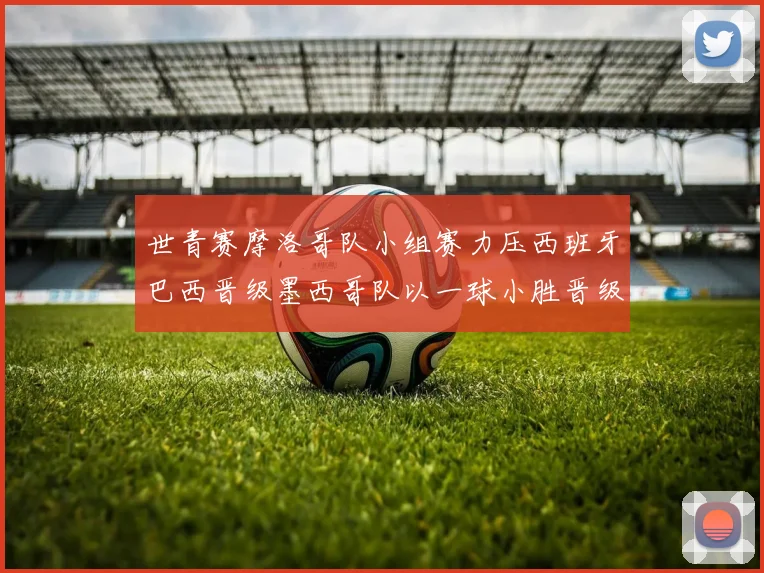 世青赛摩洛哥队小组赛力压西班牙巴西晋级墨西哥队以一球小胜晋级决赛阶段
