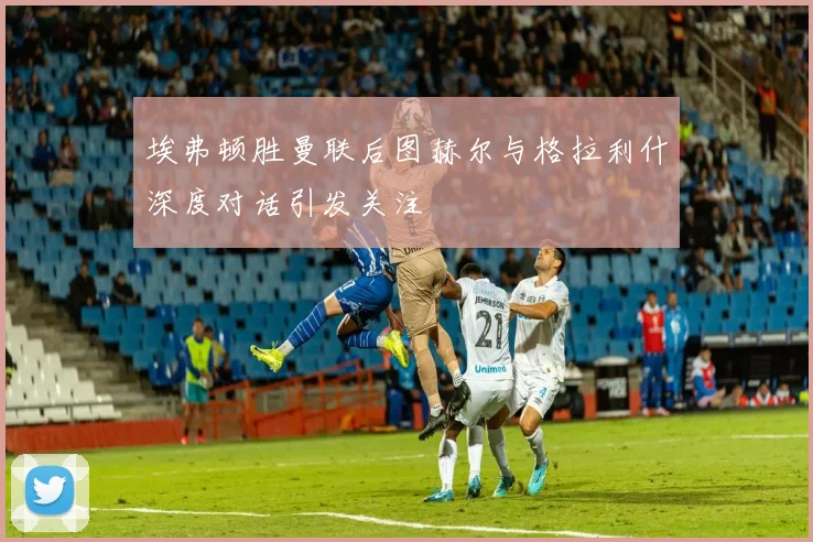 埃弗顿胜曼联后图赫尔与格拉利什深度对话引发关注