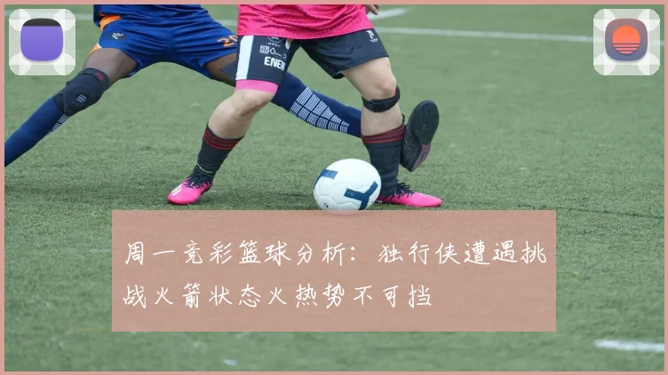 周一竞彩篮球分析：独行侠遭遇挑战火箭状态火热势不可挡