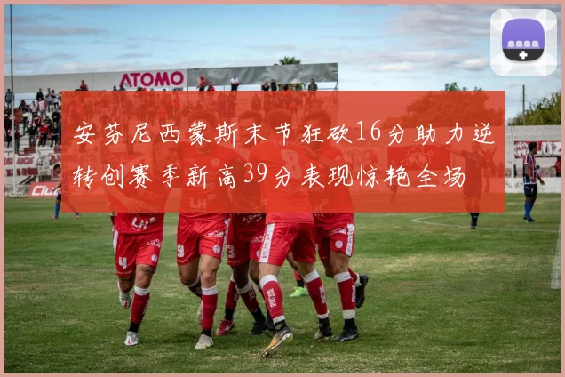 安芬尼西蒙斯末节狂砍16分助力逆转创赛季新高39分表现惊艳全场
