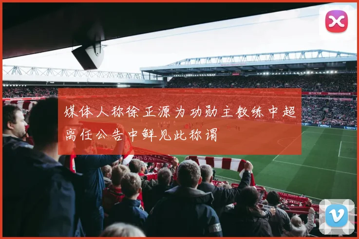 媒体人称徐正源为功勋主教练中超离任公告中鲜见此称谓