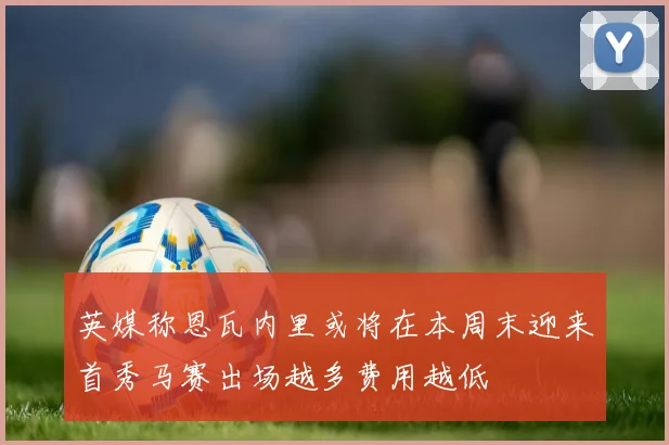英媒称恩瓦内里或将在本周末迎来首秀马赛出场越多费用越低