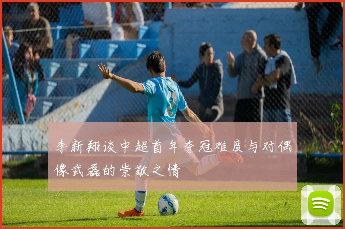 李新翔谈中超首年夺冠难度与对偶像武磊的崇敬之情