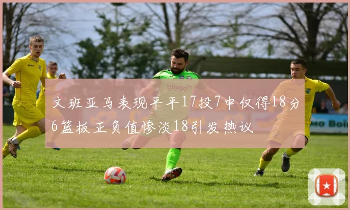文班亚马表现平平17投7中仅得18分6篮板正负值惨淡18引发热议