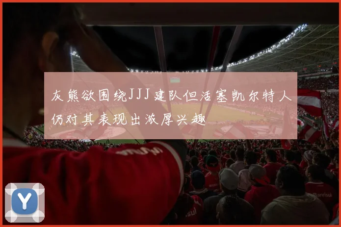 灰熊欲围绕JJJ建队但活塞凯尔特人仍对其表现出浓厚兴趣