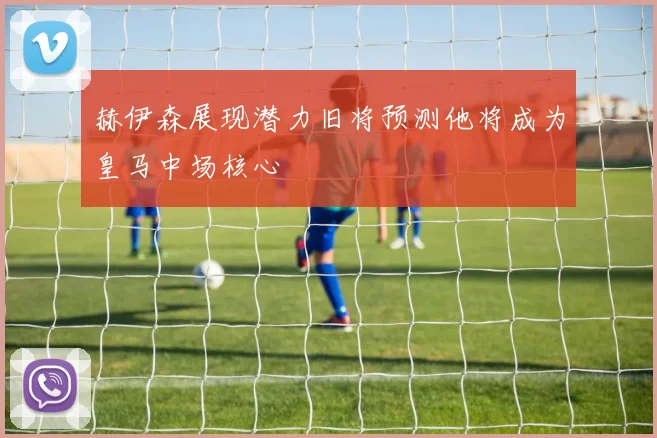 赫伊森展现潜力旧将预测他将成为皇马中场核心