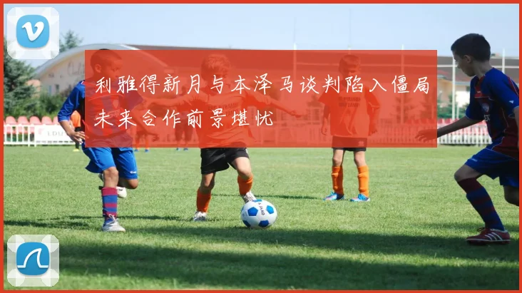 利雅得新月与本泽马谈判陷入僵局未来合作前景堪忧