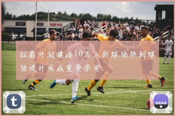 拉爵计划建造10万人新球场热刺球场设计或成重要参考