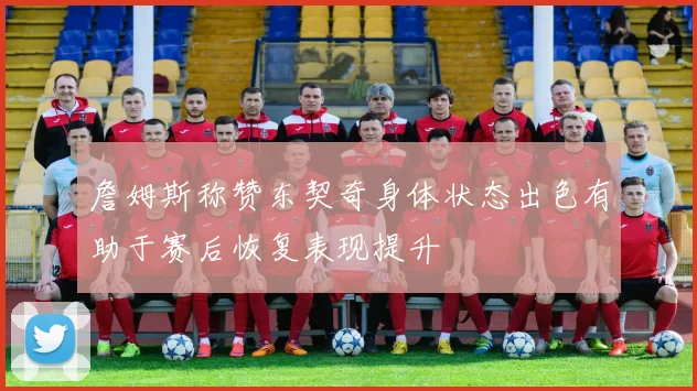 詹姆斯称赞东契奇身体状态出色有助于赛后恢复表现提升