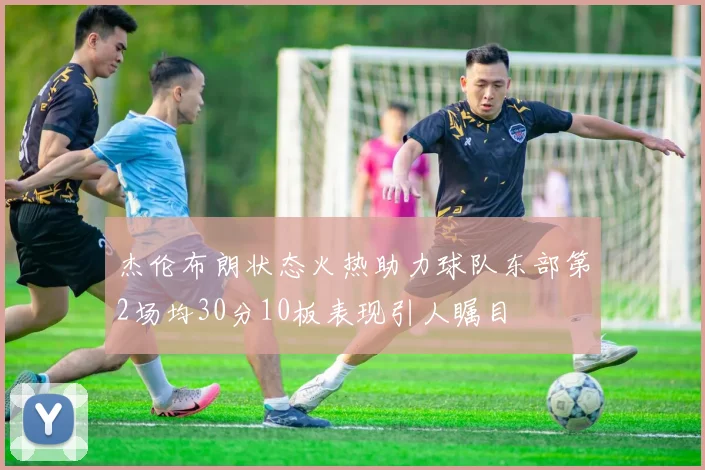 杰伦布朗状态火热助力球队东部第2场均30分10板表现引人瞩目