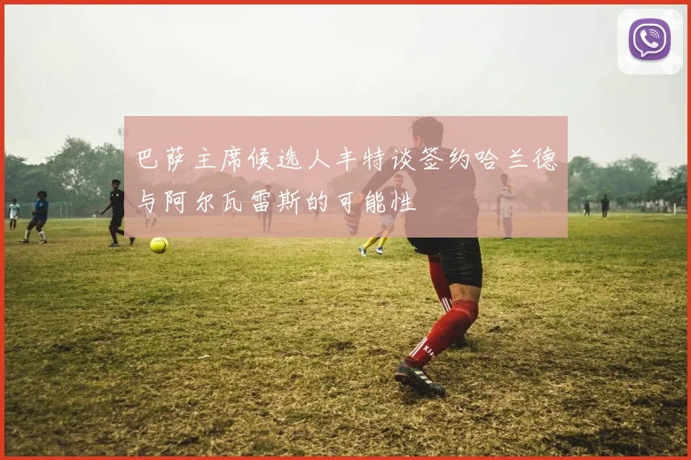巴萨主席候选人丰特谈签约哈兰德与阿尔瓦雷斯的可能性