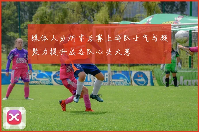 媒体人分析季后赛上海队士气与凝聚力提升成各队心头大患