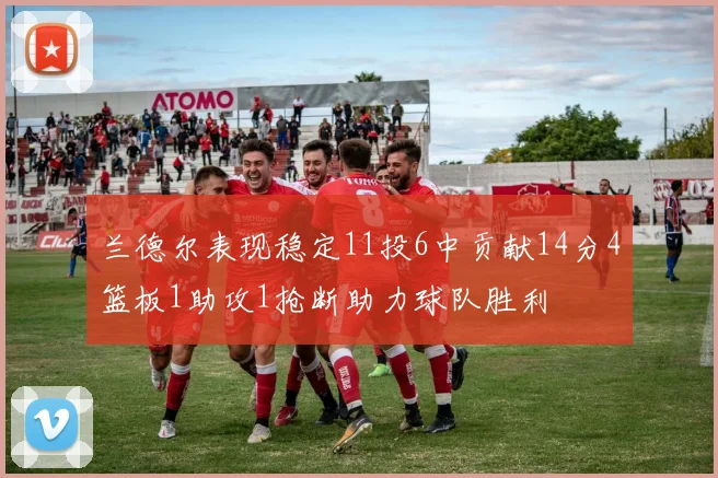 兰德尔表现稳定11投6中贡献14分4篮板1助攻1抢断助力球队胜利